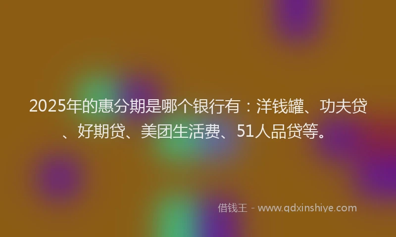 2025年的惠分期是哪个银行有：洋钱罐、功夫贷、好期贷、美团生活费、51人品贷等。