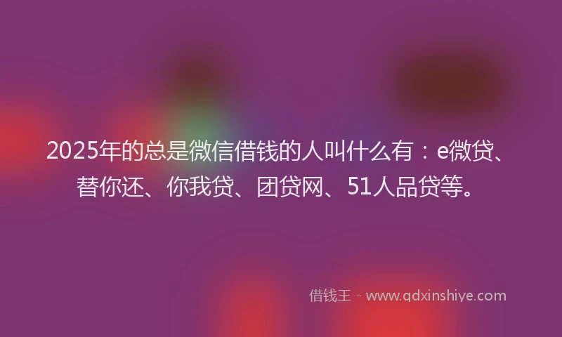 2025年的总是微信借钱的人叫什么有：e微贷、替你还、你我贷、团贷网、51人品贷等。