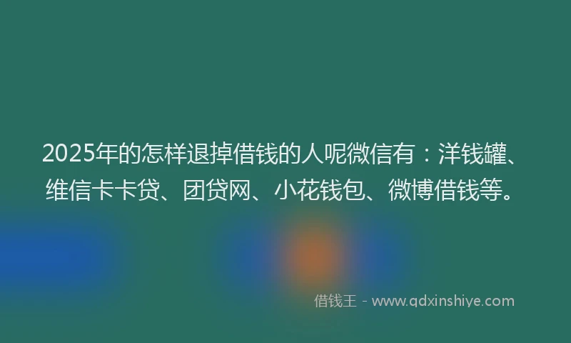2025年的怎样退掉借钱的人呢微信有：洋钱罐、维信卡卡贷、团贷网、小花钱包、微博借钱等。