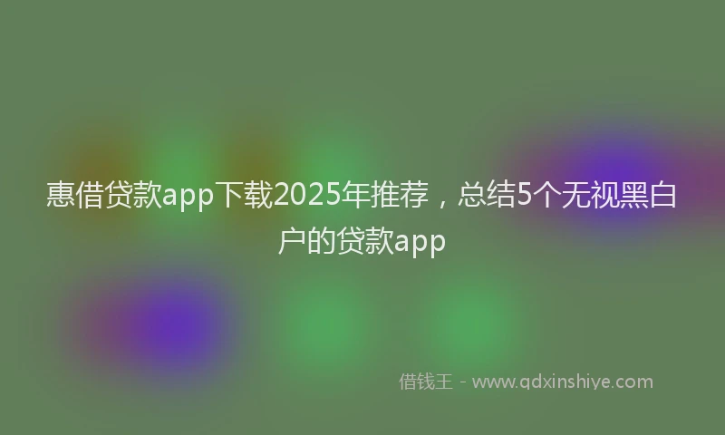 惠借贷款app下载2025年推荐，总结5个无视黑白户的贷款app
