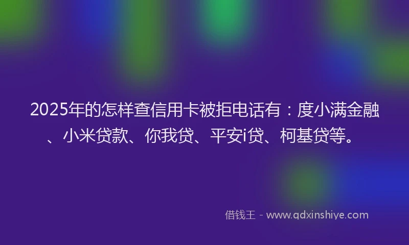 2025年的怎样查信用卡被拒电话有：度小满金融、小米贷款、你我贷、平安i贷、柯基贷等。