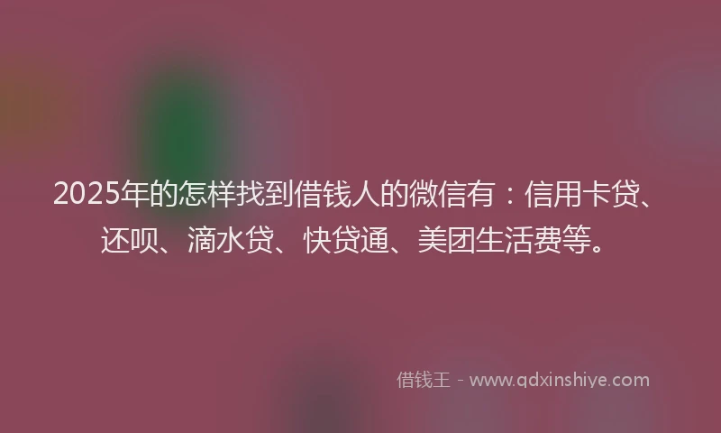 2025年的怎样找到借钱人的微信有：信用卡贷、还呗、滴水贷、快贷通、美团生活费等。