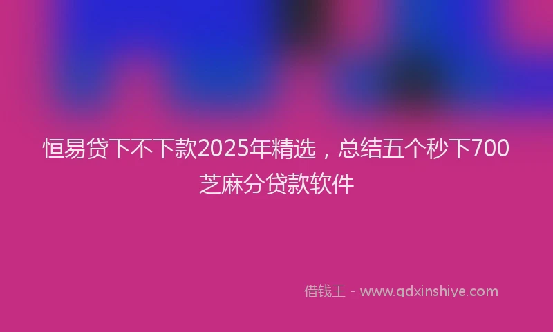 恒易贷下不下款2025年精选，总结五个秒下700芝麻分贷款软件