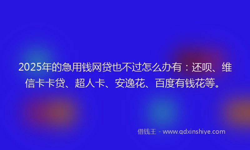2025年的急用钱网贷也不过怎么办有：还呗、维信卡卡贷、超人卡、安逸花、百度有钱花等。