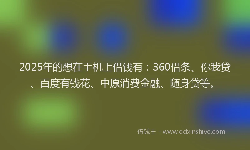 2025年的想在手机上借钱有：360借条、你我贷、百度有钱花、中原消费金融、随身贷等。