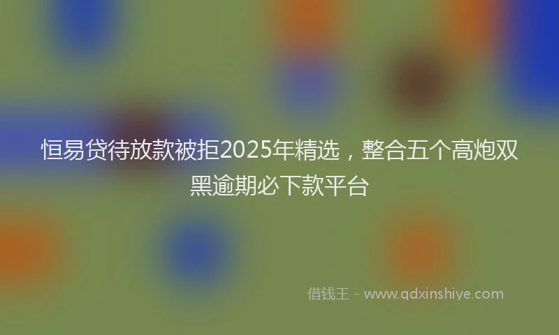 恒易贷待放款被拒2025年精选，整合五个高炮双黑逾期必下款平台