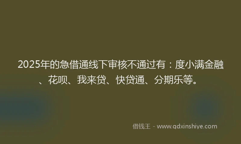 2025年的急借通线下审核不通过有：度小满金融、花呗、我来贷、快贷通、分期乐等。