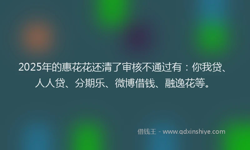 2025年的惠花花还清了审核不通过有：你我贷、人人贷、分期乐、微博借钱、融逸花等。