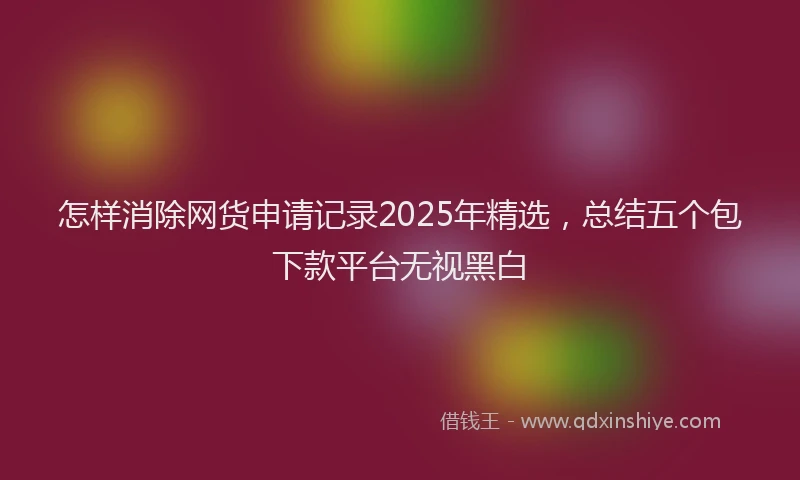 怎样消除网货申请记录2025年精选，总结五个包下款平台无视黑白