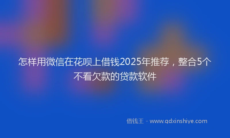 怎样用微信在花呗上借钱2025年推荐，整合5个不看欠款的贷款软件