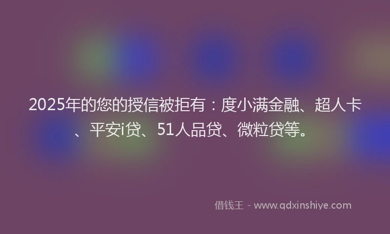 2025年的您的授信被拒有：度小满金融、超人卡、平安i贷、51人品贷、微粒贷等。