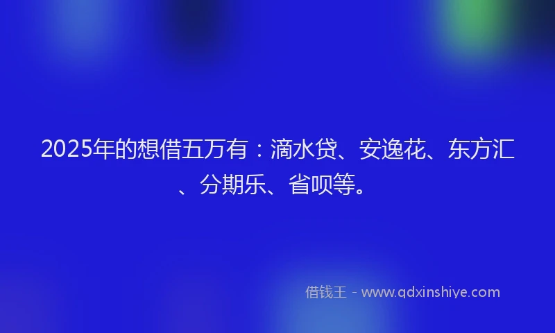 2025年的想借五万有：滴水贷、安逸花、东方汇、分期乐、省呗等。