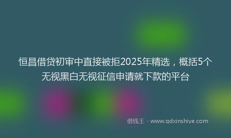 恒昌借贷初审中直接被拒2025年精选，概括5个无视黑白无视征信申请就下款的平台