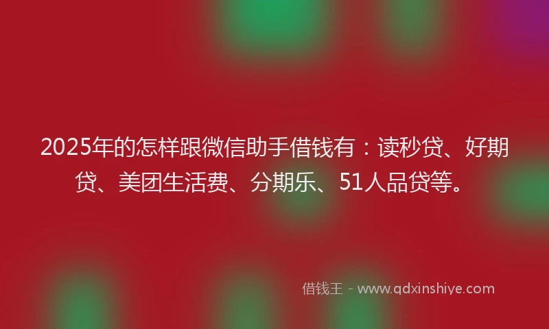 2025年的怎样跟微信助手借钱有：读秒贷、好期贷、美团生活费、分期乐、51人品贷等。