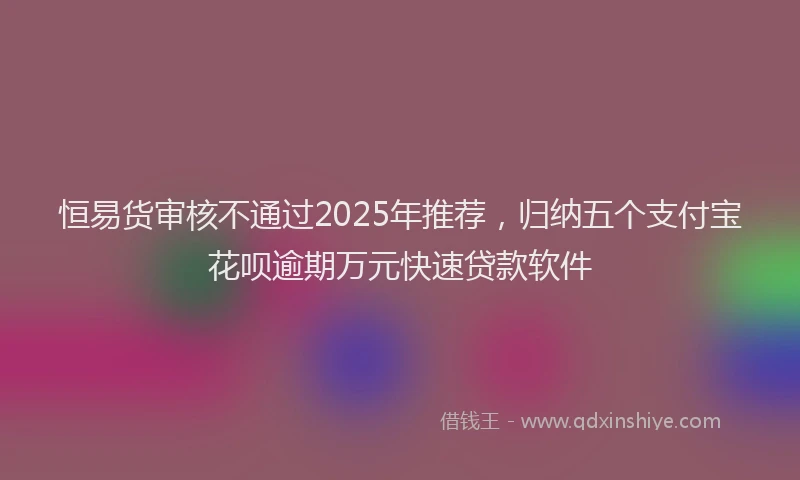 恒易货审核不通过2025年推荐，归纳五个支付宝花呗逾期万元快速贷款软件