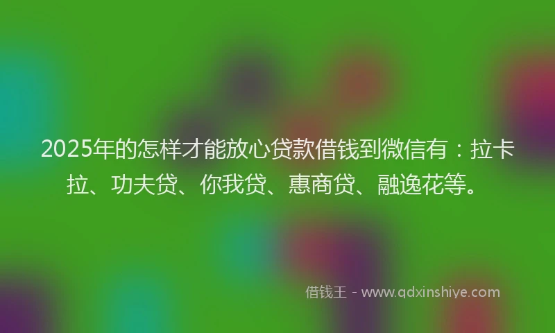 2025年的怎样才能放心贷款借钱到微信有：拉卡拉、功夫贷、你我贷、惠商贷、融逸花等。