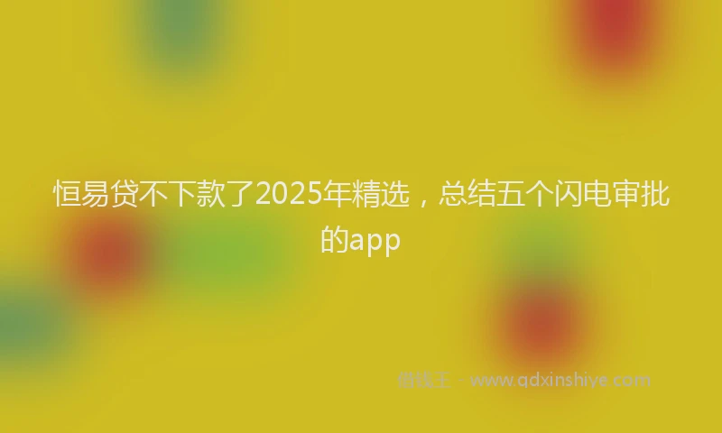 恒易贷不下款了2025年精选，总结五个闪电审批的app