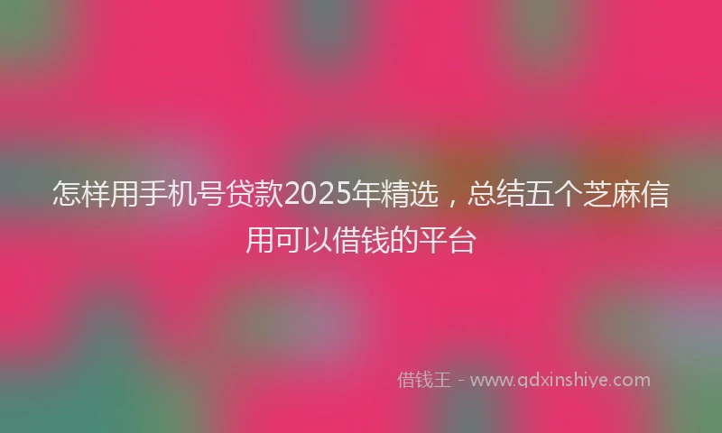 怎样用手机号贷款2025年精选，总结五个芝麻信用可以借钱的平台