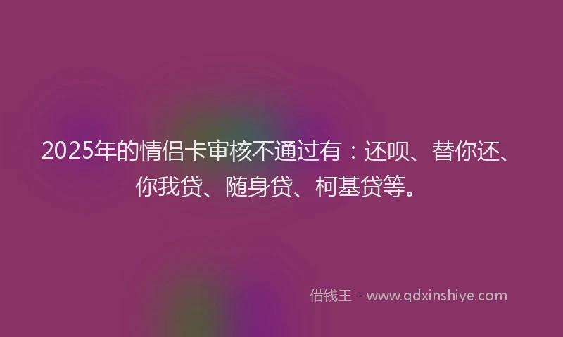 2025年的情侣卡审核不通过有：还呗、替你还、你我贷、随身贷、柯基贷等。