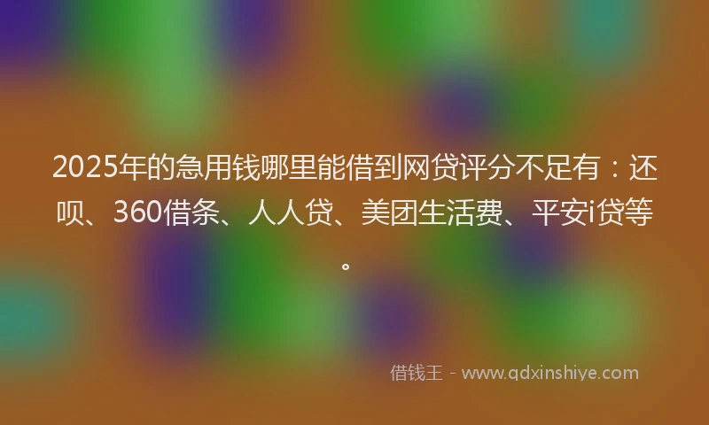 2025年的急用钱哪里能借到网贷评分不足有：还呗、360借条、人人贷、美团生活费、平安i贷等。