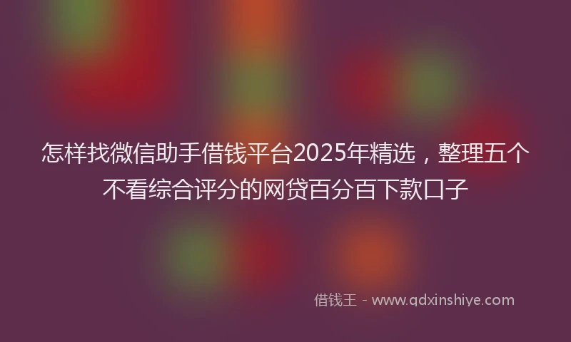 怎样找微信助手借钱平台2025年精选，整理五个不看综合评分的网贷百分百下款口子