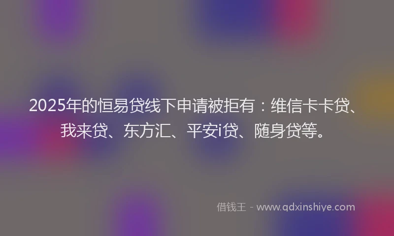 2025年的恒易贷线下申请被拒有：维信卡卡贷、我来贷、东方汇、平安i贷、随身贷等。