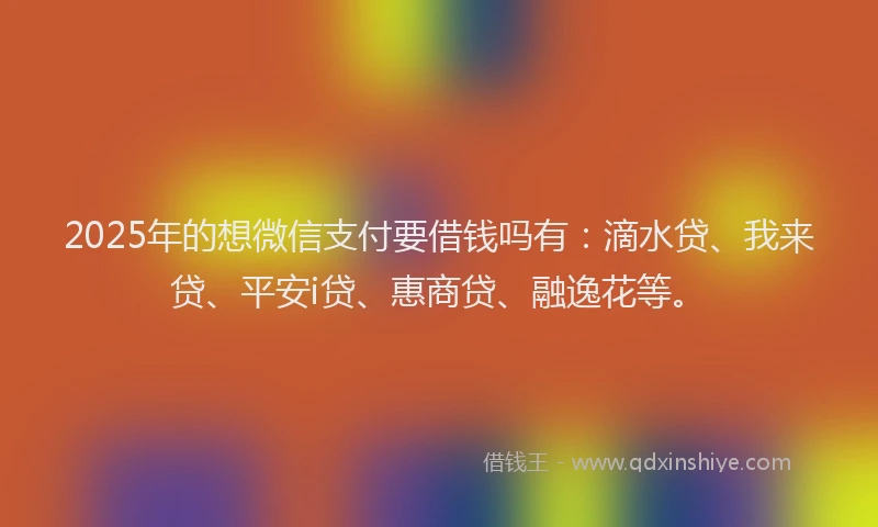 2025年的想微信支付要借钱吗有：滴水贷、我来贷、平安i贷、惠商贷、融逸花等。