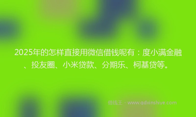 2025年的怎样直接用微信借钱呢有：度小满金融、投友圈、小米贷款、分期乐、柯基贷等。