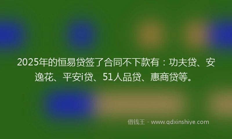 2025年的恒易贷签了合同不下款有：功夫贷、安逸花、平安i贷、51人品贷、惠商贷等。