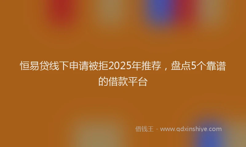 恒易贷线下申请被拒2025年推荐，盘点5个靠谱的借款平台