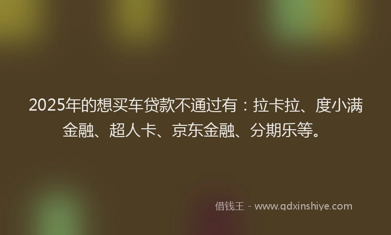 2025年的想买车贷款不通过有：拉卡拉、度小满金融、超人卡、京东金融、分期乐等。