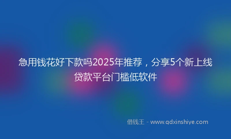 急用钱花好下款吗2025年推荐，分享5个新上线贷款平台门槛低软件