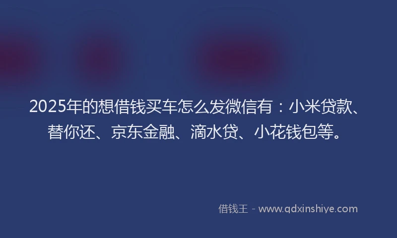 2025年的想借钱买车怎么发微信有：小米贷款、替你还、京东金融、滴水贷、小花钱包等。