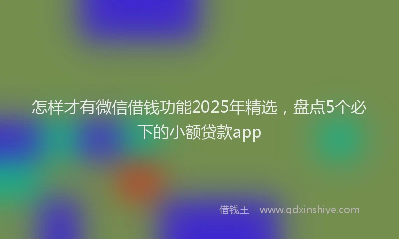 怎样才有微信借钱功能2025年精选，盘点5个必下的小额贷款app
