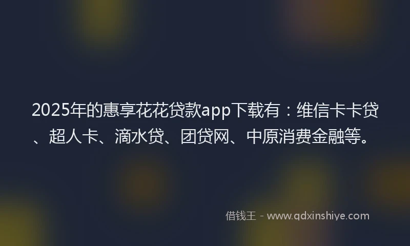 2025年的惠享花花贷款app下载有：维信卡卡贷、超人卡、滴水贷、团贷网、中原消费金融等。