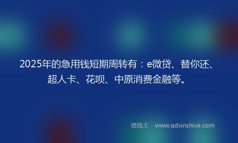 2025年的急用钱短期周转有：e微贷、替你还、超人卡、花呗、中原消费金融等。