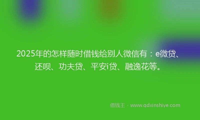 2025年的怎样随时借钱给别人微信有：e微贷、还呗、功夫贷、平安i贷、融逸花等。