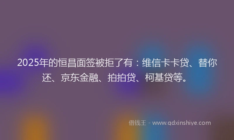 2025年的恒昌面签被拒了有：维信卡卡贷、替你还、京东金融、拍拍贷、柯基贷等。