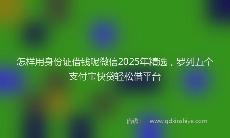 怎样用身份证借钱呢微信2025年精选，罗列五个支付宝快贷轻松借平台