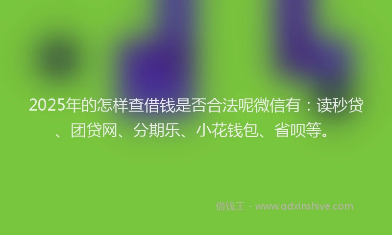 2025年的怎样查借钱是否合法呢微信有：读秒贷、团贷网、分期乐、小花钱包、省呗等。