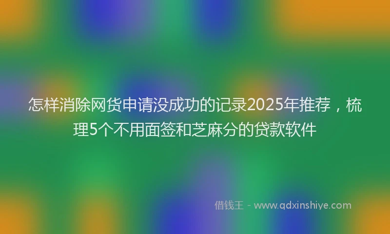 怎样消除网货申请没成功的记录2025年推荐，梳理5个不用面签和芝麻分的贷款软件