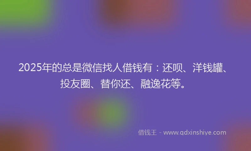 2025年的总是微信找人借钱有：还呗、洋钱罐、投友圈、替你还、融逸花等。
