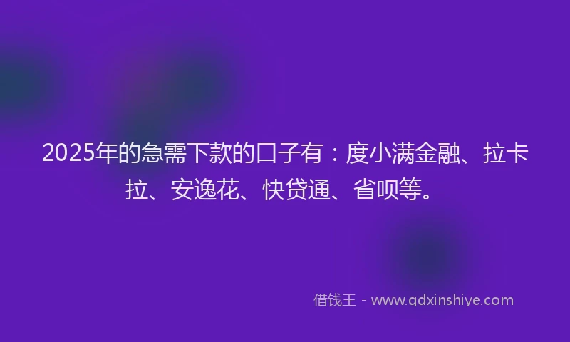 2025年的急需下款的口子有：度小满金融、拉卡拉、安逸花、快贷通、省呗等。