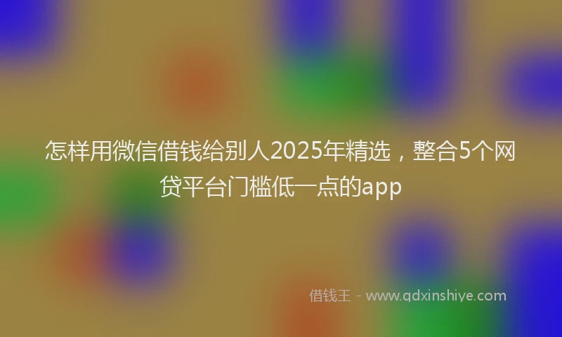怎样用微信借钱给别人2025年精选，整合5个网贷平台门槛低一点的app