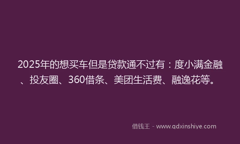 2025年的想买车但是贷款通不过有：度小满金融、投友圈、360借条、美团生活费、融逸花等。