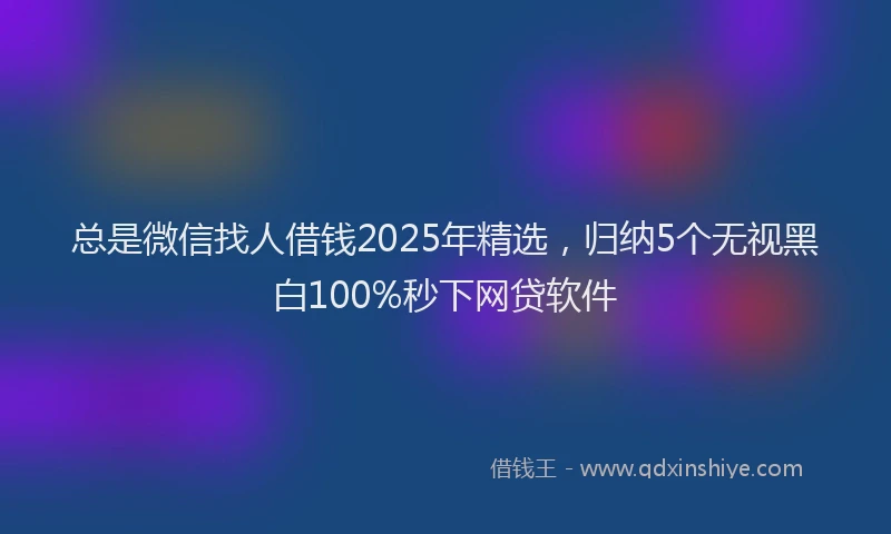 总是微信找人借钱2025年精选，归纳5个无视黑白100%秒下网贷软件