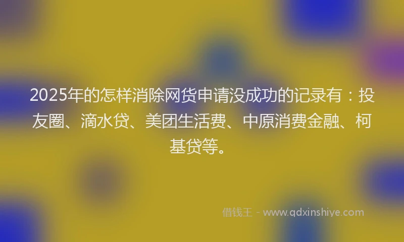 2025年的怎样消除网货申请没成功的记录有：投友圈、滴水贷、美团生活费、中原消费金融、柯基贷等。