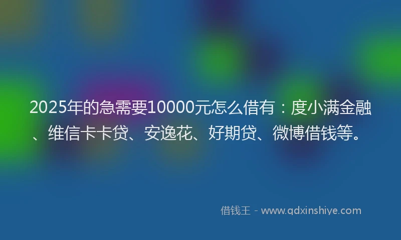 2025年的急需要10000元怎么借有：度小满金融、维信卡卡贷、安逸花、好期贷、微博借钱等。