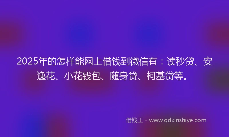 2025年的怎样能网上借钱到微信有：读秒贷、安逸花、小花钱包、随身贷、柯基贷等。