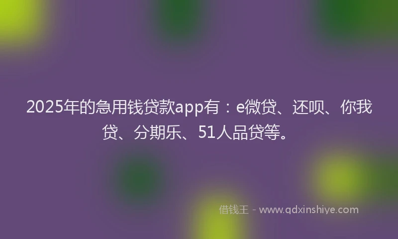 2025年的急用钱贷款app有：e微贷、还呗、你我贷、分期乐、51人品贷等。